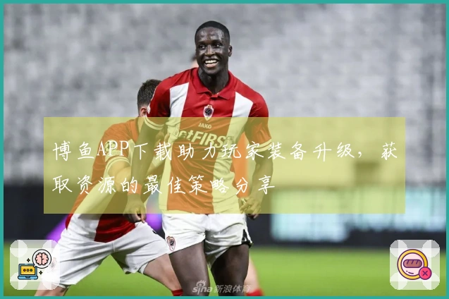 博鱼APP下载助力玩家装备升级，获取资源的最佳策略分享