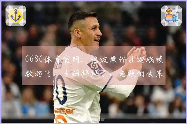 6686体育官网：这波操作让游戏帧数起飞，卡顿拜拜了，老铁们快来学！