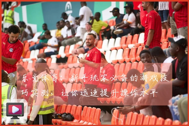 乐竞体育：新手玩家必备的游戏技巧实测，让你迅速提升操作水平